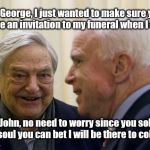 John McCain Funeral Plans  | Oh George, I just wanted to make sure you have an invitation to my funeral when I die. Yes John, no need to worry since you sold me your soul you can bet I will be there to collect it. | image tagged in john mccain,sold his soul,funeral plans,george will be collecting your soul,george soros will be there | made w/ Imgflip meme maker