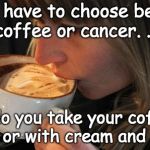 Coffee Vs Cancer | If you have to choose between coffee or cancer. . . . . .do you take your coffee black, or with cream and sugar? | image tagged in mmm-good-coffee,coffee,cancer,coffee addict,coffee time,health | made w/ Imgflip meme maker