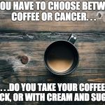 Coffee Warning | IF YOU HAVE TO CHOOSE BETWEEN COFFEE OR CANCER. . . . . .DO YOU TAKE YOUR COFFEE BLACK, OR WITH CREAM AND SUGAR? | image tagged in coffee warning,coffee,cancer,coffee addict,coffee time,i too like to live dangerously | made w/ Imgflip meme maker