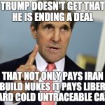 John Kerry I was for it before I was against it | TRUMP DOESN'T GET THAT HE IS ENDING A DEAL; THAT NOT ONLY PAYS IRAN TO BUILD NUKES IT PAYS LIBERALS HARD COLD UNTRACEABLE CASH | image tagged in john kerry i was for it before i was against it | made w/ Imgflip meme maker