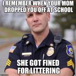 Cop | I REMEMBER WHEN YOUR MOM DROPPED YOU OFF AT SCHOOL SHE GOT FINED FOR LITTERING | image tagged in cop | made w/ Imgflip meme maker