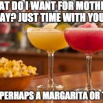 margaritas | WHAT DO I WANT FOR MOTHER'S DAY?
JUST TIME WITH YOU... AND PERHAPS A MARGARITA OR TWO. | image tagged in margaritas | made w/ Imgflip meme maker