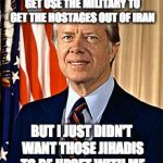 Jimmy Carter | I SHOULD HAVE TRIED TO GET USE THE MILITARY TO GET THE HOSTAGES OUT OF IRAN; BUT I JUST DIDN'T WANT THOSE JIHADIS TO BE UPSET WITH ME | image tagged in jimmy carter | made w/ Imgflip meme maker