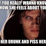 Evil Anakin | IF YOU REALLY WANNA KNOW HOW SHE FEELS ABOUT YOU; GET HER DRUNK AND PISS HER OFF | image tagged in evil anakin | made w/ Imgflip meme maker
