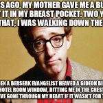 Woody Allen | YEARS AGO, MY MOTHER GAVE ME A BULLET I PUT IT IN MY BREAST POCKET. TWO YEARS AFTER THAT, I WAS WALKING DOWN THE STREET; WHEN A BERSERK EVANGELIST HEAVED A GIDEON BIBLE OUT A HOTEL ROOM WINDOW, HITTING ME IN THE CHEST. BIBLE WOULD HAVE GONE THROUGH MY HEART IF IT WASN'T FOR THE BULLET | image tagged in woody allen | made w/ Imgflip meme maker