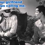 Lone Ranger and Tonto | your girlfriend keeps calling me. | image tagged in lone ranger and tonto | made w/ Imgflip meme maker