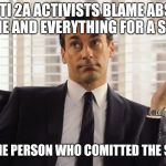shooting blaming | WHEN ANTI 2A ACTIVISTS BLAME ABSOLUTELY EVERYONE AND EVERYTHING FOR A SHOOTING; EXCEPT THE PERSON WHO COMITTED THE SHOOTING | image tagged in john hamm hands up mad men | made w/ Imgflip meme maker