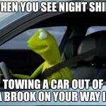 Kermit The Frog Driving | WHEN YOU SEE NIGHT SHIFT; TOWING A CAR OUT OF A BROOK ON YOUR WAY IN | image tagged in kermit the frog driving | made w/ Imgflip meme maker