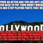 Scumbag Hollywood | IF YOUR AN ACTOR AND YOU ARE ANTI GUN, THEN YOU NEED TO PUT YOUR MONEY WHERE YOUR MOUTH IS AND STOP PLAYING PARTS THAT USES A GUN; YOU ALL CLAIM THAT THE GUN INDUSTRY IS MAKING BLOOD MONEY WHILE AT THE SAME TIME ADVANCING YOUR CAREERS AND FORTUNES WITH GUNS. NOT ONE OF YOU WILL STEP UP TO THIS BECAUSE FOR YOU, IT'S ALL ABOUT THE MONEY | image tagged in scumbag hollywood | made w/ Imgflip meme maker
