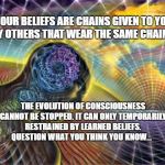 Expanding Reality | YOUR BELIEFS ARE CHAINS GIVEN TO YOU BY OTHERS THAT WEAR THE SAME CHAINS; THE EVOLUTION OF CONSCIOUSNESS CANNOT BE STOPPED. IT CAN ONLY TEMPORARILY RESTRAINED BY LEARNED BELIEFS. QUESTION WHAT YOU THINK YOU KNOW... | image tagged in expanding reality | made w/ Imgflip meme maker