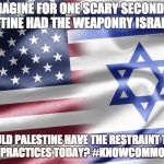 Israel | IMAGINE FOR ONE SCARY SECOND IF PALESTINE HAD THE WEAPONRY ISRAEL HAS. WOULD PALESTINE HAVE THE RESTRAINT THAT ISRAEL PRACTICES TODAY? #KNOWCOMMONSENSE | image tagged in israel | made w/ Imgflip meme maker