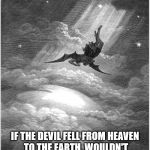 Bat crap crazy. | IF THE DEVIL FELL FROM HEAVEN TO THE EARTH, WOULDN'T THAT CONSTITUTE EARTH AS HELL? | image tagged in satan banished,the devil,heaven,hell,earth,evil | made w/ Imgflip meme maker
