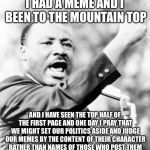 Martin Luther King Jr. | I HAD A MEME AND I BEEN TO THE MOUNTAIN TOP; AND I HAVE SEEN THE TOP HALF OF THE FIRST PAGE AND ONE DAY I PRAY THAT WE MIGHT SET OUR POLITICS ASIDE AND JUDGE OUR MEMES BY THE CONTENT OF THEIR CHARACTER RATHER THAN NAMES OF THOSE WHO POST THEM | image tagged in martin luther king jr,memes | made w/ Imgflip meme maker