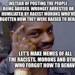 intelligence | INSTEAD OF POSTING THE PEOPLE BEING ABUSED, WRONGLY ARRESTED OR HUMILIATED BY RACIST MORONS WHO’VE FORGOTTEN HOW THEY WERE RAISED TO BEHAVE; LET’S MAKE MEMES OF ALL THE RACISTS, MORONS AND OTHERS WHO FORGOT HOW TO BEHAVE | image tagged in intelligence | made w/ Imgflip meme maker