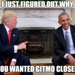 trump obama | I JUST FIGURED OUT WHY; YOU WANTED GITMO CLOSED | image tagged in trump obama | made w/ Imgflip meme maker
