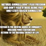 TRUTH | NATURAL ANIMALS DON'T FEAR FREEDOM AND DON'T FEAR OTHERS BEING FREE.     ONLY STATE RAISED ANIMALS DO; STATISM IS THE MENTAL ABUSE OF HUMANITY  
   UNLEARN YOUR STATISM AND RETURN TO THE NATURAL ENERGY OF LIFE | image tagged in truth | made w/ Imgflip meme maker