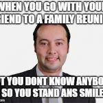 Cringe | WHEN YOU GO WITH YOUR FRIEND TO A FAMILY REUNION; BUT YOU DONT KNOW ANYBODY SO YOU STAND ANS SMILE | image tagged in cringe | made w/ Imgflip meme maker