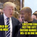 trump and kanye | I BET YOU CANT GET THE LEFT TO DEFEND HAMAS AND MS-13 IN ONE WEEK; HOLD MY BIG MAC | image tagged in trump and kanye | made w/ Imgflip meme maker