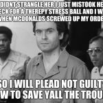 Ted Bundy | I DIDNT STRANGLE HER I JUST MISTOOK HER NECK FOR A THEREPY STRESS BALL AND I WAS IRATE WHEN MCDONALDS SCREWED UP MY ORDER AGAIN; SO I WILL PLEAD NOT GUILTY NOW TO SAVE YALL THE TROUBLE | image tagged in ted bundy | made w/ Imgflip meme maker