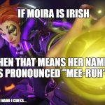 I just realized this @_@ | IF MOIRA IS IRISH; THEN THAT MEANS HER NAME IS PRONOUNCED "MEE-RUH"; UNLESS IT ISN'T AN IRISH NAME I GUESS.... | image tagged in moira ow | made w/ Imgflip meme maker