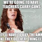 Teachers spend $500 or even $1000 a year to buy school supplies. | WE'RE GOING TO HAVE TEACHERS CARRY GUNS; THEY'LL HAVE TO BUY THE AMMO LIKE THEY DO EVERYTHING ELSE | image tagged in teacher,guns,gun violence,america,usa | made w/ Imgflip meme maker