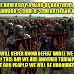 rome total war | MEN! WE FACE ADVERSITY, A BAND OF BROTHERS, DEDICATED TO THE WARRIOR'S CODE OF STRENGTH AND VICTORY. BUT WE WILL NEVER KNOW DEFEAT WHILE WE STAND TOGETHER! THIS DAY WE ADD ANOTHER TRIUMPH TO THE HISTORY OF OUR PEOPLE! WE WILL BE HONOURED AS MEN! | image tagged in rome total war | made w/ Imgflip meme maker