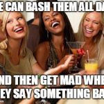 Women laughing | WE CAN BASH THEM ALL DAY; AND THEN GET MAD WHEN THEY SAY SOMETHING BACK | image tagged in women laughing | made w/ Imgflip meme maker