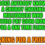 blank | DOES ANYBODY KNOW A CHUBBY CHASING MILLIONAIRE WHO WOULD PAY GOOD MONEY FOR A ONE TIME FLING? ASKING FOR A FRIEND | image tagged in blank | made w/ Imgflip meme maker