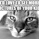 cat face | I'D LOVE TO SEE MORE PICTURES OF YOUR KIDS | image tagged in cat face | made w/ Imgflip meme maker