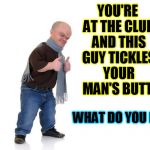 midget | YOU'RE AT THE CLUB AND THIS GUY TICKLES YOUR MAN'S BUTT. WHAT DO YOU DO ? | image tagged in midget,club,tickle,butt,boyfriend,gay guy | made w/ Imgflip meme maker