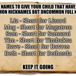 Common Nicknames For Uncommon Names | NAMES TO GIVE YOUR CHILD THAT HAVE COMMON NICKNAMES BUT UNCOMMON FULL NAMES; Liz - Short for Lizard; Meg - Short for Megatron; Sam - Short for Samurai; Tim - Short for Timbuktu; Dave - Short for Davros; Beth - Short for Bethesda; KEEP IT GOING | image tagged in nickname,short for,anticonformist,meme games,meg short for megatron,name suggestions | made w/ Imgflip meme maker