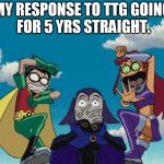 Teen Titans | MY RESPONSE TO TTG GOING FOR 5 YRS STRAIGHT. | image tagged in teen titans | made w/ Imgflip meme maker