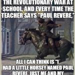 Ridin' cross the land, kickin' up sand, sheriff's posse's on my tail 'cause I'm in demand | WE'RE LEARNING ABOUT THE REVOLUTIONARY WAR AT SCHOOL, AND EVERY TIME THE TEACHER SAYS "PAUL REVERE,"; ALL I CAN THINK IS "I HAD A LITTLE HORSEY NAMED PAUL REVERE, JUST ME AND MY HORSEY AND A QUART OF BEER...." | image tagged in paul revere,school | made w/ Imgflip meme maker