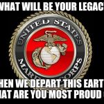 United States Marine Corps | WHAT WILL BE YOUR LEGACY; WHEN WE DEPART THIS EARTH? WHAT ARE YOU MOST PROUD OF? | image tagged in united states marine corps | made w/ Imgflip meme maker