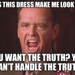 There are just some things you don’t say to your wife or your girlfriend. This is one of them. | “DOES THIS DRESS MAKE ME LOOK FAT?”; YOU WANT THE TRUTH? YOU CAN’T HANDLE THE TRUTH! | image tagged in a few good men | made w/ Imgflip meme maker