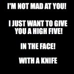 This is what I think when people ask if I'm mad at them. Honestly, I just want to say it to them. | I'M NOT MAD AT YOU! I JUST WANT TO GIVE YOU A HIGH FIVE! IN THE FACE! WITH A KNIFE | image tagged in blank black,madness,funny quotes | made w/ Imgflip meme maker