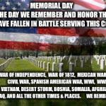Memorial Day | MEMORIAL DAY                  THE DAY WE REMEMBER AND HONOR THOSE WHO HAVE FALLEN IN BATTLE SERVING THIS COUNTRY WAR OF INDEPENDENCE,  WAR O | image tagged in memorial day | made w/ Imgflip meme maker