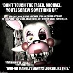 This loose end went untied until FNAF6. Mangle’s FM radio ruined her for audio testing.  | “DON’T TOUCH THE TASER, MICHAEL. YOU’LL SCREW SOMETHING UP.”; “BACK OFF, MOM. I HAVE A LICENSE. IF I CAN FIGURE OUT HOW TO JUMPSTART DAD’S CAR, I CAN FIGURE OUT HOW TO WORK YOUR TASER.”; SEVEN MINUTES LATER... “NUH-UH. MANGLE’S ALWAYS LOOKED LIKE THIS.” | image tagged in mangle,fnaf,fnaf2,spoilers,taser,teenagers | made w/ Imgflip meme maker