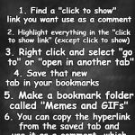 Find my favorite upvote and reaction GIFs in the comments, and leave yours for the community | Easiest way to use memes/GIFs as comments; 1. Find a "click to show" link you want use as a comment; 2. Highlight everything in the "click to show link" (except click to show); 3. Right click and select "go to" or "open in another tab"; 4. Save that new tab in your bookmarks; 5. Make a bookmark folder called "Memes and GIFs"; 6. You can copy the hyperlink from the saved tab and use it as a comment, which makes a "click to show link." | image tagged in memes,gifs,imgflip help,instructions,reactions,upvotes | made w/ Imgflip meme maker