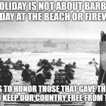 normandy | THIS HOLIDAY IS NOT ABOUT BARBEQUES, YOUR DAY AT THE BEACH OR FIREWORKS; IT'S TO HONOR THOSE THAT GAVE THEIR LIVES TO KEEP OUR COUNTRY FREE FROM TYRANNY | image tagged in normandy | made w/ Imgflip meme maker