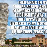 OCD Therapy | I HAD A HAIR ON MY CELL PHONE'S SCREEN, AND BECAUSE OF MY OBSESSIVE COMPULSION TO BRUSH IT AWAY, I OPENED THREE APPS, SENT A LINE OF JIBBERISH TO MY MOTHER, TURNED OFF MY RING VOLUME, AND SIGNED UP FOR THREE YEARS OF NETFLIX! | image tagged in ocd therapy | made w/ Imgflip meme maker