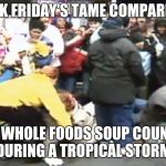 Black friday | BLACK FRIDAY'S TAME COMPARED TO; THE WHOLE FOODS SOUP COUNTER DURING A TROPICAL STORM | image tagged in black friday | made w/ Imgflip meme maker