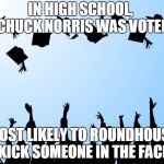 Chuck Norris Most Likely | IN HIGH SCHOOL,  CHUCK NORRIS WAS VOTED; MOST LIKELY TO ROUNDHOUSE KICK SOMEONE IN THE FACE | image tagged in graduation,memes,chuck norris,high school | made w/ Imgflip meme maker