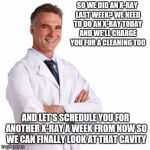 Dentist | SO WE DID AN X-RAY LAST WEEK? WE NEED TO DO AN X-RAY TODAY AND WE'LL CHARGE YOU FOR A CLEANING TOO; AND LET'S SCHEDULE YOU FOR ANOTHER X-RAY A WEEK FROM NOW SO WE CAN FINALLY LOOK AT THAT CAVITY | image tagged in dentist | made w/ Imgflip meme maker