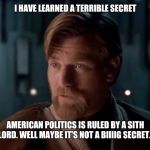 sith lords are our speciality | I HAVE LEARNED A TERRIBLE SECRET; AMERICAN POLITICS IS RULED BY A SITH LORD. WELL MAYBE IT'S NOT A BIIIIG SECRET... | image tagged in sith lords are our speciality | made w/ Imgflip meme maker