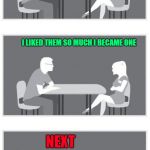 You just never know until you know!!! | HOW DO YOU FEEL ABOUT MEMBERS OF THE OPPOSITE GENDER; I LIKED THEM SO MUCH I BECAME ONE; NEXT | image tagged in speed dating,memes,gender,funny,reassignment,changes | made w/ Imgflip meme maker