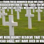 graves | ... FROM THESE HONORED DEAD WE TAKE INCREASED DEVOTION TO THAT CAUSE FOR WHICH THEY GAVE THE LAST FULL MEASURE OF DEVOTION; — WE HERE HIGHLY RESOLVE THAT THESE DEAD SHALL NOT HAVE DIED IN VAIN | image tagged in graves | made w/ Imgflip meme maker