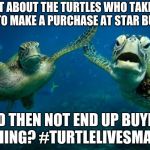 turtle high five | WHAT ABOUT THE TURTLES WHO TAKE TOO LONG TO MAKE A PURCHASE AT STAR BUCKS ? AND THEN NOT END UP BUYING ANYHING? #TURTLELIVESMATTER | image tagged in turtle high five | made w/ Imgflip meme maker