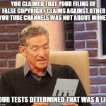 Maury Lie Detector | YOU CLAIMED THAT YOUR FILING OF FALSE COPYRIGHT CLAIMS AGAINST OTHER YOU TUBE CHANNELS WAS NOT ABOUT MONEY; OUR TESTS DETERMINED THAT WAS A LIE | image tagged in maury lie detector | made w/ Imgflip meme maker