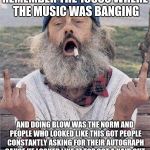 angry hobo | REMEMBER THE 1980S WHERE THE MUSIC WAS BANGING; AND DOING BLOW WAS THE NORM AND PEOPLE WHO LOOKED LIKE THIS GOT PEOPLE CONSTANTLY ASKING FOR THEIR AUTOGRAPH CAUSE HE LOOKED LIKE ZZ TOP GOT A HAIR CUT | image tagged in angry hobo | made w/ Imgflip meme maker